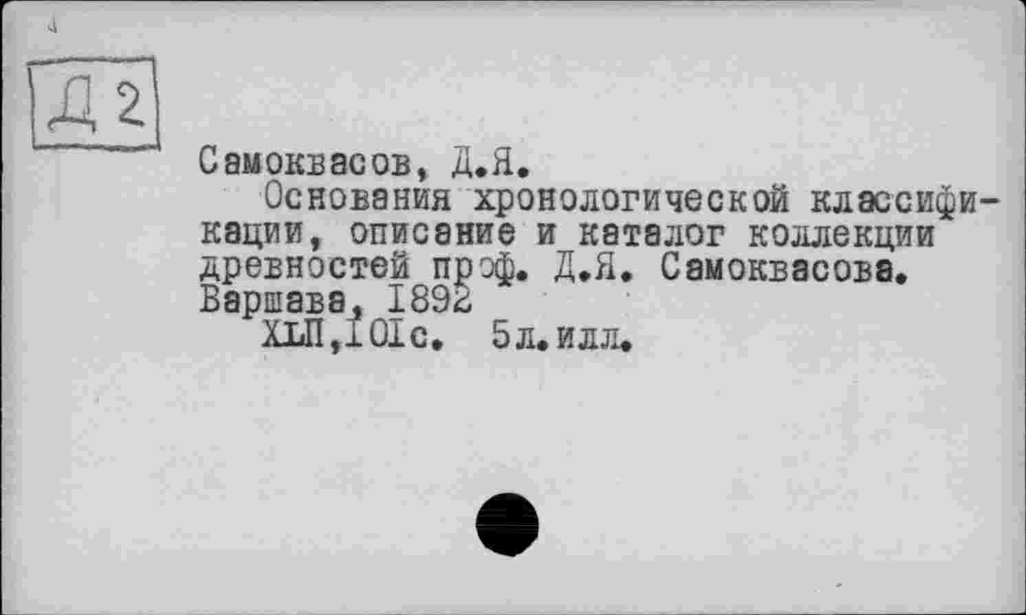 ﻿4
Д2
Самоквасов, Д.Я.
Основания хронологической классификации, описание и каталог коллекции древностей прэф. Д.Я. Самоквасова. Варшава, 189^
ХіЛДОІс. 5 л. илл.